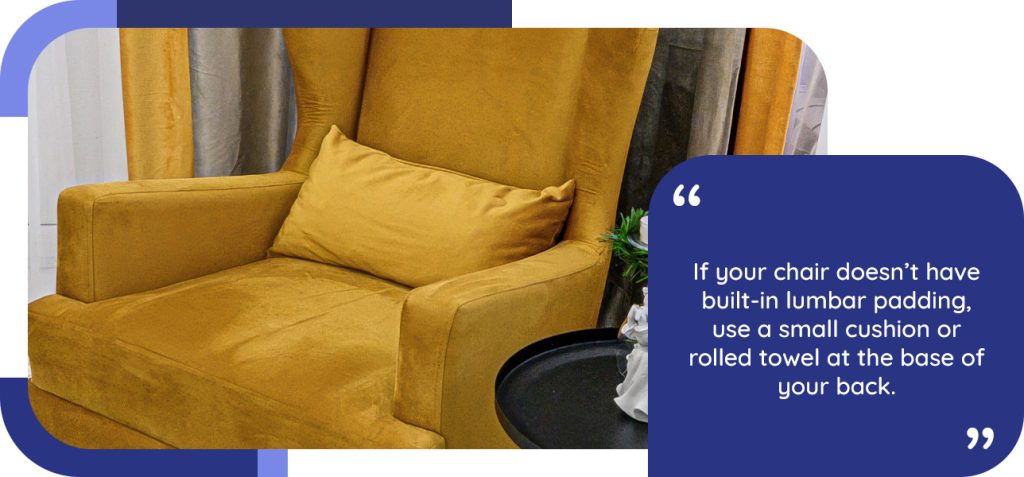 If your chair doesn’t have built-in lumbar padding, use a small cushion or rolled towel at the base of your back